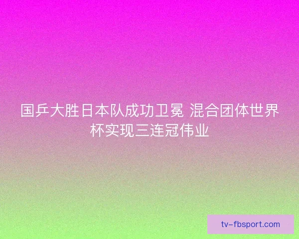 国乒大胜日本队成功卫冕 混合团体世界杯实现三连冠伟业