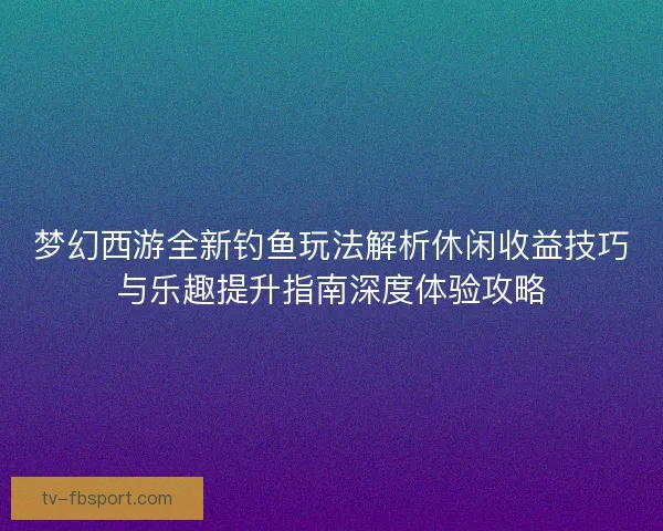 梦幻西游全新钓鱼玩法解析休闲收益技巧与乐趣提升指南深度体验攻略