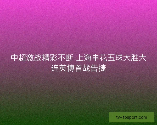 中超激战精彩不断 上海申花五球大胜大连英博首战告捷