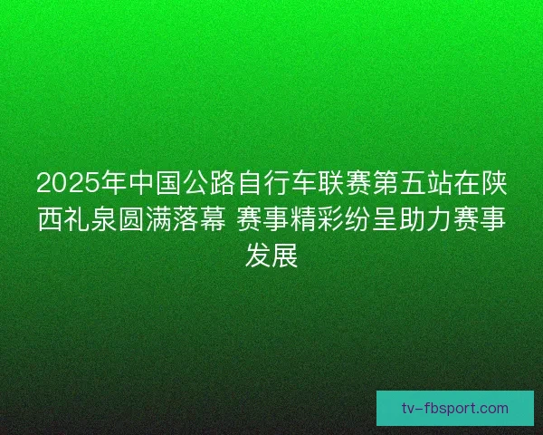 2025年中国公路自行车联赛第五站在陕西礼泉圆满落幕 赛事精彩纷呈助力赛事发展