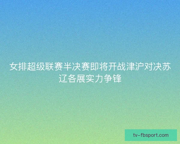 女排超级联赛半决赛即将开战津沪对决苏辽各展实力争锋